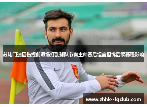 苏比门迪因伤提前退场打乱球队节奏主帅赛后坦言担忧后续赛程影响