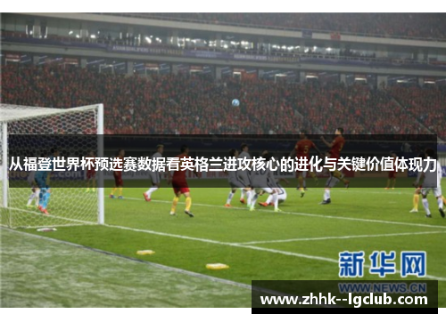 从福登世界杯预选赛数据看英格兰进攻核心的进化与关键价值体现力